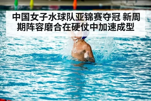 中国女子水球队亚锦赛夺冠 新周期阵容磨合在硬仗中加速成型