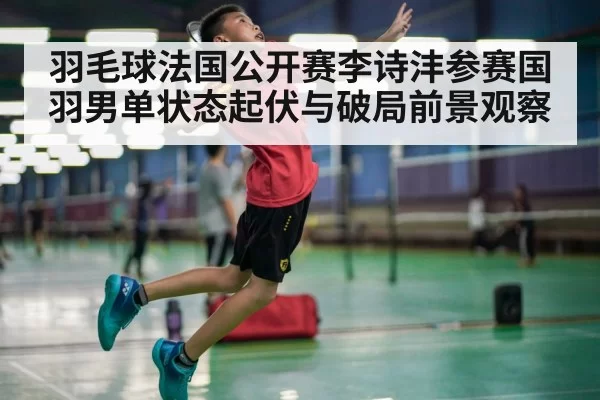 羽毛球法国公开赛李诗沣参赛国羽男单状态起伏与破局前景观察
